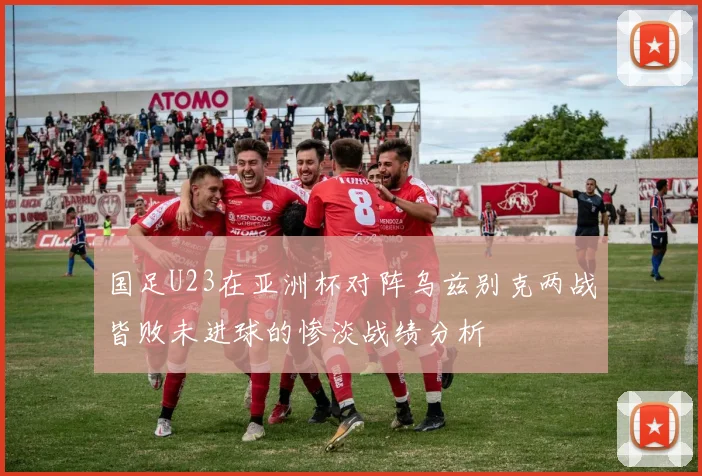 国足U23在亚洲杯对阵乌兹别克两战皆败未进球的惨淡战绩分析