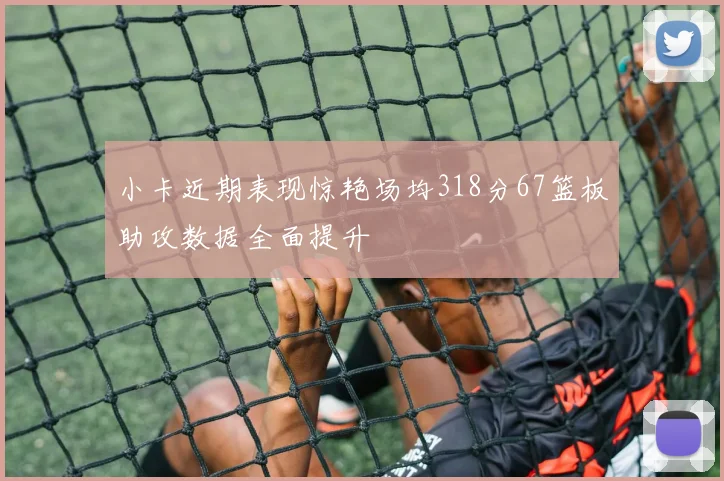 小卡近期表现惊艳场均318分67篮板助攻数据全面提升