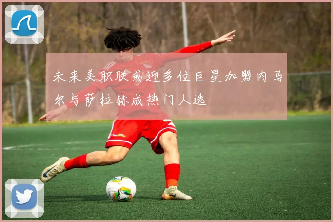 未来美职联或迎多位巨星加盟内马尔与萨拉赫成热门人选