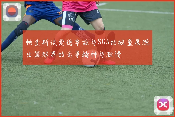 帕金斯谈爱德华兹与SGA的较量展现出篮球界的竞争精神与激情
