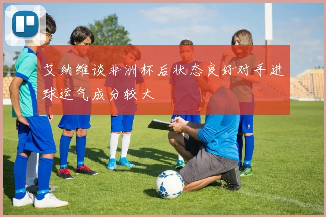 艾纳维谈非洲杯后状态良好对手进球运气成分较大