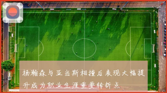 杨瀚森与亚当斯相撞后表现大幅提升成为职业生涯重要转折点